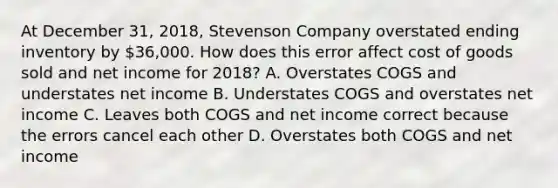 At December​ 31, 2018​, Stevenson Company overstated ending inventory by​ 36,000. How does this error affect cost of goods sold and net income for 2018? A. Overstates COGS and understates net income B. Understates COGS and overstates net income C. Leaves both COGS and net income correct because the errors cancel each other D. Overstates both COGS and net income