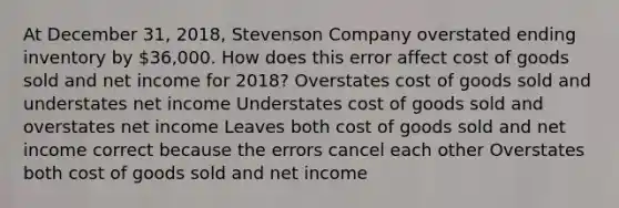 At December 31, 2018, Stevenson Company overstated ending inventory by 36,000. How does this error affect cost of goods sold and net income for 2018? Overstates cost of goods sold and understates net income Understates cost of goods sold and overstates net income Leaves both cost of goods sold and net income correct because the errors cancel each other Overstates both cost of goods sold and net income