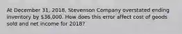 At December 31, 2018, Stevenson Company overstated ending inventory by 36,000. How does this error affect cost of goods sold and net income for 2018?