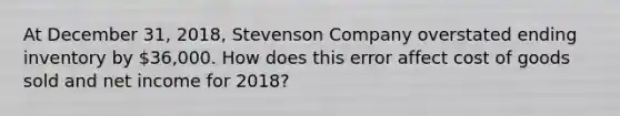 At December 31, 2018, Stevenson Company overstated ending inventory by 36,000. How does this error affect cost of goods sold and net income for 2018?