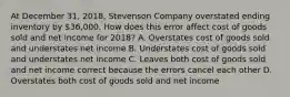 At December 31, 2018, Stevenson Company overstated ending inventory by 36,000. How does this error affect cost of goods sold and net income for 2018? A. Overstates cost of goods sold and understates net income B. Understates cost of goods sold and understates net income C. Leaves both cost of goods sold and net income correct because the errors cancel each other D. Overstates both cost of goods sold and net income