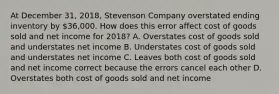 At December 31, 2018, Stevenson Company overstated ending inventory by 36,000. How does this error affect cost of goods sold and net income for 2018? A. Overstates cost of goods sold and understates net income B. Understates cost of goods sold and understates net income C. Leaves both cost of goods sold and net income correct because the errors cancel each other D. Overstates both cost of goods sold and net income