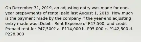 On December 31, 2019, an adjusting entry was made for one-year prepayments of rental paid last August 1, 2019. How much is the payment made by the company if the year-end adjusting entry made was: Debit - Rent Expense of P47,500; and credit - Prepaid rent for P47,500? a. P114,000 b. P95,000 c. P142,500 d. P228,000