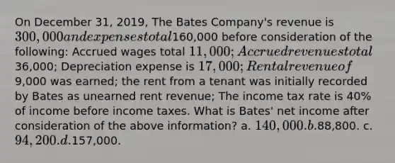 On December 31, 2019, The Bates Company's revenue is 300,000 and expenses total160,000 before consideration of the following: Accrued wages total 11,000; <a href='https://www.questionai.com/knowledge/kn2f44zqYV-accrued-revenues' class='anchor-knowledge'>accrued revenues</a> total36,000; Depreciation expense is 17,000; Rental revenue of9,000 was earned; the rent from a tenant was initially recorded by Bates as unearned rent revenue; The income tax rate is 40% of income before income taxes. What is Bates' net income after consideration of the above information? a. 140,000. b.88,800. c. 94,200. d.157,000.