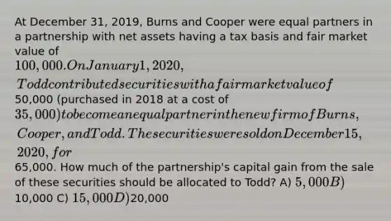 At December 31, 2019, Burns and Cooper were equal partners in a partnership with net assets having a tax basis and fair market value of 100,000. On January 1, 2020, Todd contributed securities with a fair market value of50,000 (purchased in 2018 at a cost of 35,000) to become an equal partner in the new firm of Burns, Cooper, and Todd. The securities were sold on December 15, 2020, for65,000. How much of the partnership's capital gain from the sale of these securities should be allocated to Todd? A) 5,000 B)10,000 C) 15,000 D)20,000