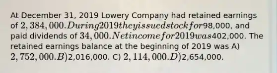 At December 31, 2019 Lowery Company had retained earnings of 2,384,000. During 2019 they issued stock for98,000, and paid dividends of 34,000. Net income for 2019 was402,000. The retained earnings balance at the beginning of 2019 was A) 2,752,000. B)2,016,000. C) 2,114,000. D)2,654,000.