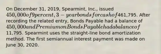 On December 31, 2019, Spearmint, Inc., issued 450,000 of 9 percent, 3-year bonds for cash of461,795. After recording the related entry, Bonds Payable had a balance of 450,000 and Premium on Bonds Payable had a balance of11,795. Spearmint uses the straight-line bond amortization method. The first semiannual interest payment was made on June 30, 2020.