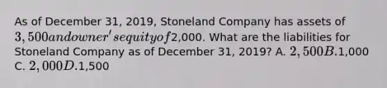 As of December 31, 2019, Stoneland Company has assets of 3,500 and owner's equity of2,000. What are the liabilities for Stoneland Company as of December 31, 2019? A. 2,500 B.1,000 C. 2,000 D.1,500