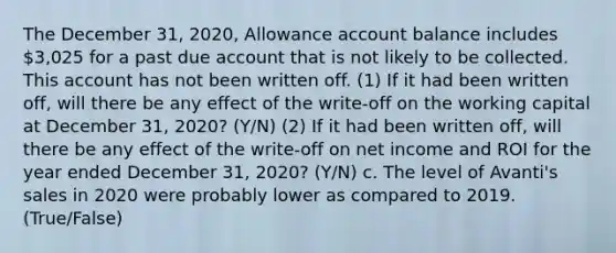 The December 31, 2020, Allowance account balance includes 3,025 for a past due account that is not likely to be collected. This account has not been written off. (1) If it had been written off, will there be any effect of the write-off on the working capital at December 31, 2020? (Y/N) (2) If it had been written off, will there be any effect of the write-off on net income and ROI for the year ended December 31, 2020? (Y/N) c. The level of Avanti's sales in 2020 were probably lower as compared to 2019. (True/False)