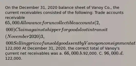 On the December 31, 2020 balance sheet of Vanoy Co., the current receivables consisted of the following: Trade accounts receivable 65,000 Allowance for uncollectible accounts (2,000) Claim against shipper for goods lost in transit (November 2020) 3,000 Selling price of unsold goods sent by Vanoy on consignment at 130% of cost (not included in Vanoy 's ending inventory) 26,000 Security deposit on lease of warehouse used for storing some inventories 30,000 Total122,000 At December 31, 2020, the correct total of Vanoy's çurrent net receivables was a. 66,000. b.92,000. C. 96,000. d.122,000.