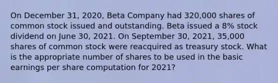 On December 31, 2020, Beta Company had 320,000 shares of common stock issued and outstanding. Beta issued a 8% stock dividend on June 30, 2021. On September 30, 2021, 35,000 shares of common stock were reacquired as treasury stock. What is the appropriate number of shares to be used in the basic earnings per share computation for 2021?