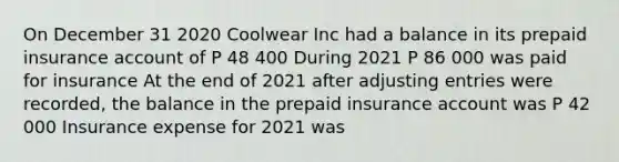 On December 31 2020 Coolwear Inc had a balance in its prepaid insurance account of P 48 400 During 2021 P 86 000 was paid for insurance At the end of 2021 after adjusting entries were recorded, the balance in the prepaid insurance account was P 42 000 Insurance expense for 2021 was