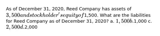 As of December 31, 2020, Reed Company has assets of 3,500 and stockholder's equity of1,500. What are the liabilities for Reed Company as of December 31, 2020? a. 1,500 b.1,000 c. 2,500 d.2,000