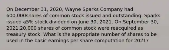 On December 31, 2020, Wayne Sparks Company had 600,000shares of common stock issued and outstanding. Sparks issued a5% stock dividend on June 30, 2021. On September 30, 2021,20,000 shares of common stock were reacquired as treasury stock. What is the appropriate number of shares to be used in the basic earnings per share computation for 2021?