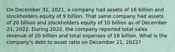 On December 31, 2021, a company had assets of 16 billion and stockholders equity of 9 billion. That same company had assets of 20 billion and stockholders equity of 10 billion as of December 21, 2022. During 2022, the company reported total sales revenue of 20 billion and total expenses of 18 billion. What is the company's debt to asset ratio on December 21, 2022?