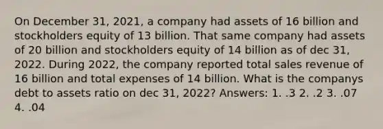 On December 31, 2021, a company had assets of 16 billion and stockholders equity of 13 billion. That same company had assets of 20 billion and stockholders equity of 14 billion as of dec 31, 2022. During 2022, the company reported total sales revenue of 16 billion and total expenses of 14 billion. What is the companys debt to assets ratio on dec 31, 2022? Answers: 1. .3 2. .2 3. .07 4. .04