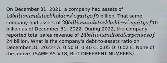 On December 31, 2021, a company had assets of 16 billion and stockholders' equity of9 billion. That same company had assets of 20 billion and stockholders' equity of10 billion as of December 31, 2022. During 2022, the company reported total sales revenue of 26 billion and total expenses of24 billion. What is the company's debt-to-assets ratio on December 31. 2022? A. 0.50 B. 0.40 C. 0.05 D. 0.02 E. None of the above. (SAME AS #18, BUT DIFFERENT NUMBERS)