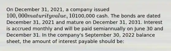 On December 31, 2021, a company issued 100,000 maturity value, 10% bonds for100,000 cash. The bonds are dated December 31, 2021 and mature on December 31, 2031. Interest is accrued monthly and will be paid semiannually on June 30 and December 31. In the company's September 30, 2022 balance sheet, the amount of interest payable should be: