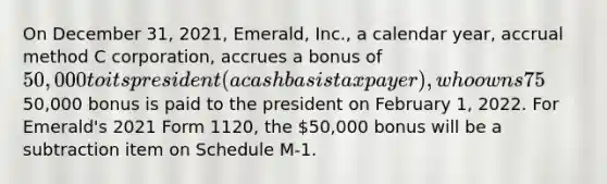 On December 31, 2021, Emerald, Inc., a calendar year, accrual method C corporation, accrues a bonus of 50,000 to its president (a cash basis taxpayer), who owns 75% of the corporation's outstanding stock. The50,000 bonus is paid to the president on February 1, 2022. For Emerald's 2021 Form 1120, the 50,000 bonus will be a subtraction item on Schedule M-1.