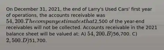 On December 31, 2021, the end of Larry's Used Cars' first year of operations, the accounts receivable was 54,200. The company estimates that2,500 of the year-end receivables will not be collected. Accounts receivable in the 2021 balance sheet will be valued at: A) 54,200. B)56,700. C) 2,500. D)51,700.