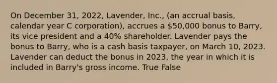 On December 31, 2022, Lavender, Inc., (an accrual basis, calendar year C corporation), accrues a 50,000 bonus to Barry, its vice president and a 40% shareholder. Lavender pays the bonus to Barry, who is a cash basis taxpayer, on March 10, 2023. Lavender can deduct the bonus in 2023, the year in which it is included in Barry's gross income. True False