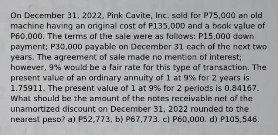 On December 31, 2022, Pink Cavite, Inc. sold for P75,000 an old machine having an original cost of P135,000 and a book value of P60,000. The terms of the sale were as follows: P15,000 down payment; P30,000 payable on December 31 each of the next two years. The agreement of sale made no mention of interest; however, 9% would be a fair rate for this type of transaction. The present value of an ordinary annuity of 1 at 9% for 2 years is 1.75911. The present value of 1 at 9% for 2 periods is 0.84167. What should be the amount of the notes receivable net of the unamortized discount on December 31, 2022 rounded to the nearest peso? a) P52,773. b) P67,773. c) P60,000. d) P105,546.