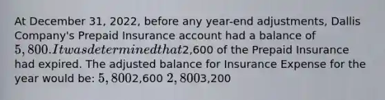 At December 31, 2022, before any year-end adjustments, Dallis Company's Prepaid Insurance account had a balance of 5,800. It was determined that2,600 of the Prepaid Insurance had expired. The adjusted balance for Insurance Expense for the year would be: 5,8002,600 2,8003,200