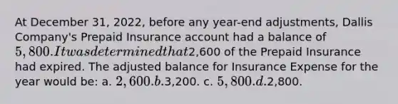 At December 31, 2022, before any year-end adjustments, Dallis Company's Prepaid Insurance account had a balance of 5,800. It was determined that2,600 of the Prepaid Insurance had expired. The adjusted balance for Insurance Expense for the year would be: a. 2,600. b.3,200. c. 5,800. d.2,800.