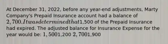 At December 31, 2022, before any year-end adjustments, Marty Company's Prepaid Insurance account had a balance of 2,700. It was determined that1,500 of the Prepaid Insurance had expired. The adjusted balance for Insurance Expense for the year would be: 1,5001,200 2,7001,900