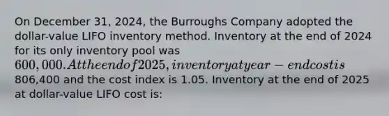 On December 31, 2024, the Burroughs Company adopted the dollar-value LIFO inventory method. Inventory at the end of 2024 for its only inventory pool was 600,000. At the end of 2025, inventory at year-end cost is806,400 and the cost index is 1.05. Inventory at the end of 2025 at dollar-value LIFO cost is: