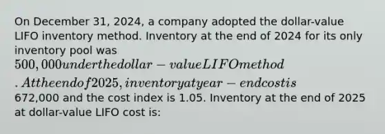 On December 31, 2024, a company adopted the dollar-value LIFO inventory method. Inventory at the end of 2024 for its only inventory pool was 500,000 under the dollar-value <a href='https://www.questionai.com/knowledge/kB2Fdlyjh9-lifo-method' class='anchor-knowledge'>lifo method</a>. At the end of 2025, inventory at year-end cost is672,000 and the cost index is 1.05. Inventory at the end of 2025 at dollar-value LIFO cost is: