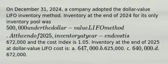 On December 31, 2024, a company adopted the dollar-value LIFO inventory method. Inventory at the end of 2024 for its only inventory pool was 500,000 under the dollar-value LIFO method. At the end of 2025, inventory at year-end cost is672,000 and the cost index is 1.05. Inventory at the end of 2025 at dollar-value LIFO cost is: a. 647,000. b.625,000. c. 640,000. d.672,000.