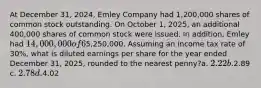 At December 31, 2024, Emley Company had 1,200,000 shares of common stock outstanding. On October 1, 2025, an additional 400,000 shares of common stock were issued. In addition, Emley had 14,000,000 of 6% convertible bonds outstanding atDecember 31, 2024 that are convertible into 800,000 shares of common stock. No bonds were converted into common stock in 2025. The net income for the year ended December31, 2025, was5,250,000. Assuming an income tax rate of 30%, what is diluted earnings per share for the year ended December 31, 2025, rounded to the nearest penny?a. 2.22 b.2.89 c. 2.78 d.4.02