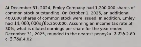 At December 31, 2024, Emley Company had 1,200,000 shares of common stock outstanding. On October 1, 2025, an additional 400,000 shares of common stock were issued. In addition, Emley had 14,000,000 of 6% convertible bonds outstanding atDecember 31, 2024 that are convertible into 800,000 shares of common stock. No bonds were converted into common stock in 2025. The net income for the year ended December31, 2025, was5,250,000. Assuming an income tax rate of 30%, what is diluted earnings per share for the year ended December 31, 2025, rounded to the nearest penny?a. 2.22 b.2.89 c. 2.78 d.4.02