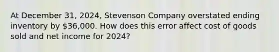 At December​ 31, 2024​, Stevenson Company overstated ending inventory by​ 36,000. How does this error affect cost of goods sold and net income for 2024​?