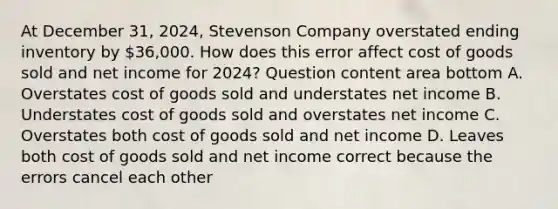 At December​ 31, 2024​, Stevenson Company overstated ending inventory by​ 36,000. How does this error affect cost of goods sold and net income for 2024​? Question content area bottom A. Overstates cost of goods sold and understates net income B. Understates cost of goods sold and overstates net income C. Overstates both cost of goods sold and net income D. Leaves both cost of goods sold and net income correct because the errors cancel each other