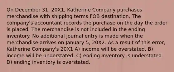 On December 31, 20X1, Katherine Company purchases merchandise with shipping terms FOB destination. The company's accountant records the purchase on the day the order is placed. The merchandise is not included in the ending inventory. No additional journal entry is made when the merchandise arrives on January 5, 20X2. As a result of this error, Katherine Company's 20X1 A) income will be overstated. B) income will be understated. C) ending inventory is understated. D) ending inventory is overstated.