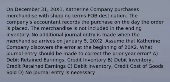 On December 31, 20X1, Katherine Company purchases merchandise with shipping terms FOB destination. The company's accountant records the purchase on the day the order is placed. The merchandise is not included in the ending inventory. No additional journal entry is made when the merchandise arrives on January 5, 20X2. Assume that Katherine Company discovers the error at the beginning of 20X2. What journal entry should be made to correct the prior-year error? A) Debit Retained Earnings, Credit Inventory B) Debit Inventory, Credit Retained Earnings C) Debit Inventory, Credit Cost of Goods Sold D) No journal entry is necessary