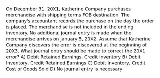 On December 31, 20X1, Katherine Company purchases merchandise with shipping terms FOB destination. The company's accountant records the purchase on the day the order is placed. The merchandise is not included in the ending inventory. No additional journal entry is made when the merchandise arrives on January 5, 20X2. Assume that Katherine Company discovers the error is discovered at the beginning of 20X3. What journal entry should be made to correct the 20X1 error? A) Debit Retained Earnings, Credit Inventory B) Debit Inventory, Credit Retained Earnings C) Debit Inventory, Credit Cost of Goods Sold D) No journal entry is necessary