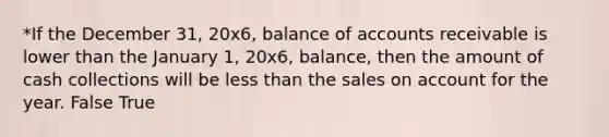 *If the December 31, 20x6, balance of accounts receivable is lower than the January 1, 20x6, balance, then the amount of cash collections will be less than the sales on account for the year. False True