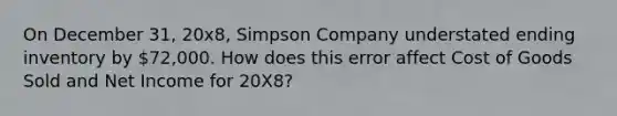 On December 31, 20x8, Simpson Company understated ending inventory by 72,000. How does this error affect Cost of Goods Sold and Net Income for 20X8?