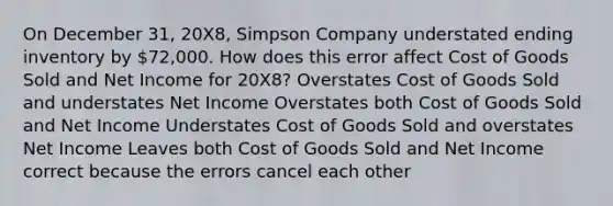 On December 31, 20X8, Simpson Company understated ending inventory by 72,000. How does this error affect Cost of Goods Sold and Net Income for 20X8? Overstates Cost of Goods Sold and understates Net Income Overstates both Cost of Goods Sold and Net Income Understates Cost of Goods Sold and overstates Net Income Leaves both Cost of Goods Sold and Net Income correct because the errors cancel each other