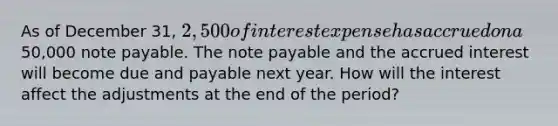 As of December 31, 2,500 of interest expense has accrued on a50,000 note payable. The note payable and the accrued interest will become due and payable next year. How will the interest affect the adjustments at the end of the period?