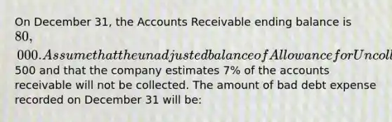 On December 31, the Accounts Receivable ending balance is 80,000. Assume that the unadjusted balance of Allowance for Uncollectible Accounts is a credit of500 and that the company estimates 7% of the accounts receivable will not be collected. The amount of bad debt expense recorded on December 31 will be: