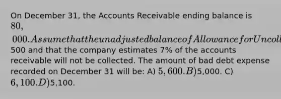 On December 31, the Accounts Receivable ending balance is 80,000. Assume that the unadjusted balance of Allowance for Uncollectible Accounts is a credit of500 and that the company estimates 7% of the accounts receivable will not be collected. The amount of bad debt expense recorded on December 31 will be: A) 5,600. B)5,000. C) 6,100. D)5,100.