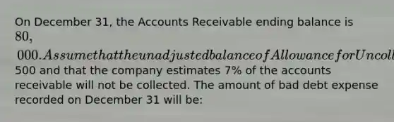 On December 31, the Accounts Receivable ending balance is 80,000. Assume that the unadjusted balance of Allowance for Uncollectible Accounts is a debit of500 and that the company estimates 7% of the accounts receivable will not be collected. The amount of bad debt expense recorded on December 31 will be: