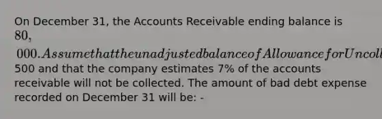 On December 31, the Accounts Receivable ending balance is 80,000. Assume that the unadjusted balance of Allowance for Uncollectible Accounts is a debit of500 and that the company estimates 7% of the accounts receivable will not be collected. The amount of bad debt expense recorded on December 31 will be: -