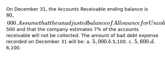 On December 31, the Accounts Receivable ending balance is 80,000. Assume that the unadjusted balance of Allowance for Uncollectible Accounts is a credit of500 and that the company estimates 7% of the accounts receivable will not be collected. The amount of bad debt expense recorded on December 31 will be: a. 5,000. b.5,100. c. 5,600. d.6,100.