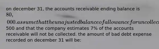 on december 31, the accounts receivable ending balance is 80,000. assume that the unajusted balance of allowance for uncollectible accounts is a debit of500 and that the company estimates 7% of the accounts receivable will not be collected. the amount of bad debt expense recorded on december 31 will be: