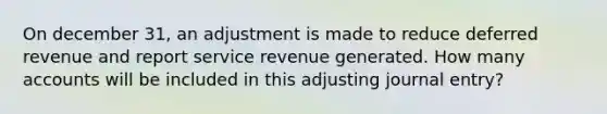 On december 31, an adjustment is made to reduce deferred revenue and report service revenue generated. How many accounts will be included in this adjusting journal entry?